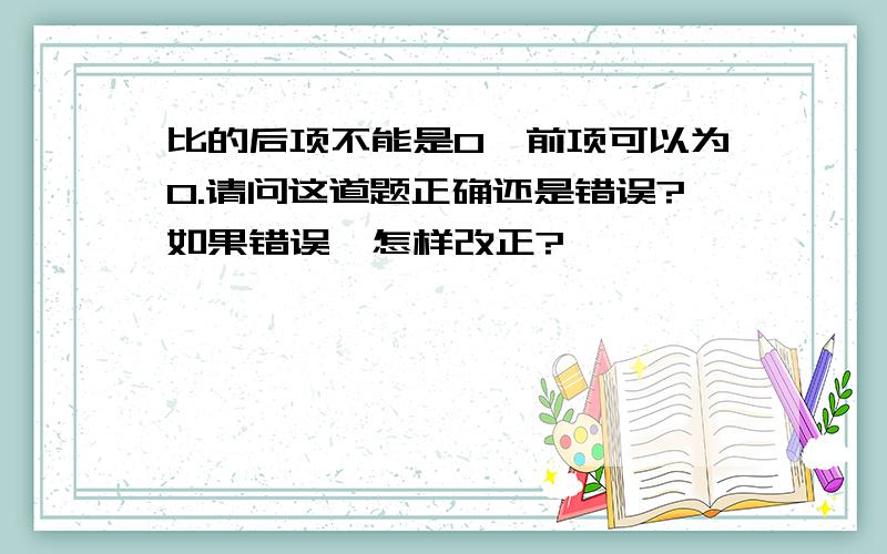 比的后项不能是0,前项可以为0.请问这道题正确还是错误?如果错误,怎样改正?