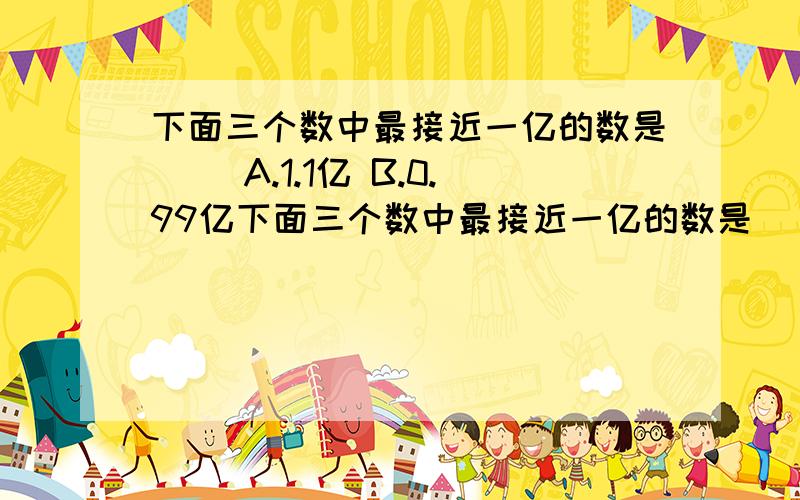 下面三个数中最接近一亿的数是（） A.1.1亿 B.0.99亿下面三个数中最接近一亿的数是（）A.1.1亿 B.0.99亿 C.9999万