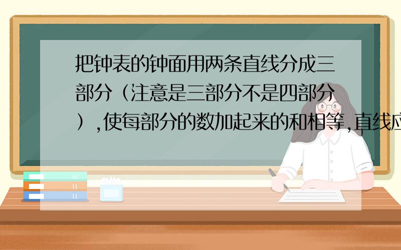 把钟表的钟面用两条直线分成三部分（注意是三部分不是四部分）,使每部分的数加起来的和相等,直线应该划在哪,怎么分?