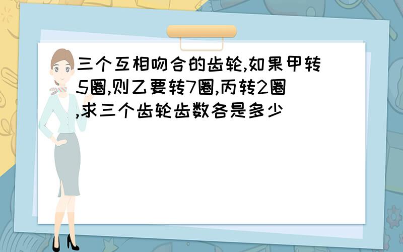 三个互相吻合的齿轮,如果甲转5圈,则乙要转7圈,丙转2圈,求三个齿轮齿数各是多少