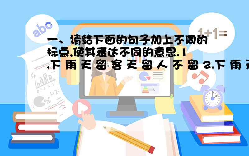 一、请给下面的句子加上不同的标点,使其表达不同的意思.1.下 雨 天 留 客 天 留 人 不 留 2.下 雨 天 留 客 天 留 人 不 留 3.下 雨 天 留 客 天 留 人 不 留 4.下 雨 天 留 客 天 留 人 不 留 二