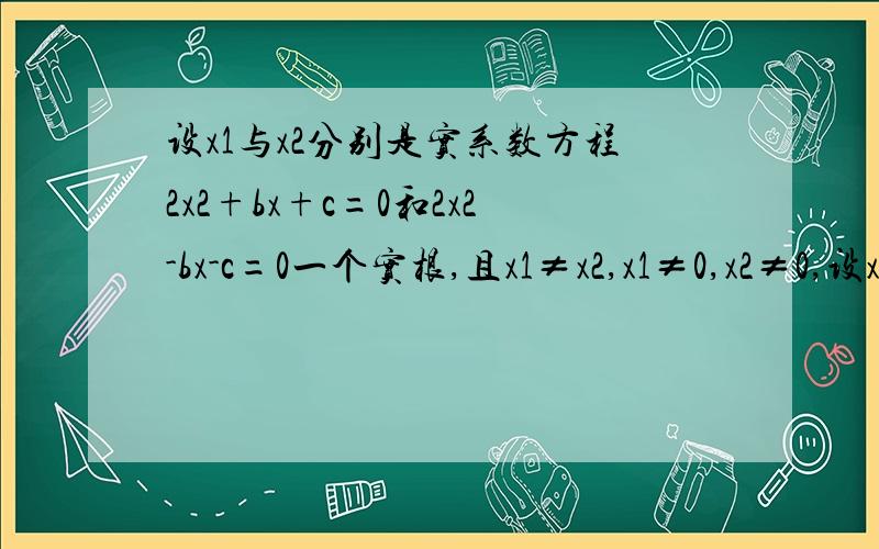 设x1与x2分别是实系数方程2x2+bx+c=0和2x2-bx-c=0一个实根,且x1≠x2,x1≠0,x2≠0,设x1与x2分别是实系数方程2x^2+bx+c=0和2x^2-bx-c=0一个实根,且x1≠x2,x1≠0,x2≠0,求证：方程x^2+bx+c=0必有一实根介于x1与x2之