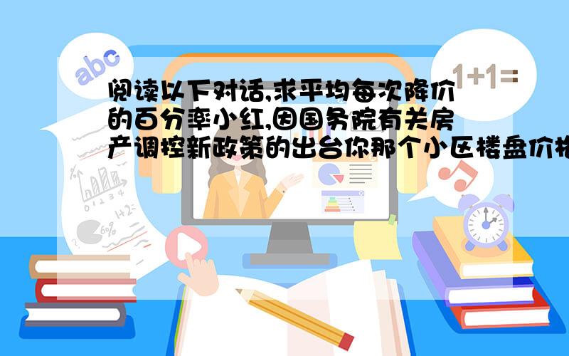 阅读以下对话,求平均每次降价的百分率小红,因国务院有关房产调控新政策的出台你那个小区楼盘价格进过了两次降价,现在每平方米均价才4050元.是阿,我亏大了!我是政策出台前买的,当时每