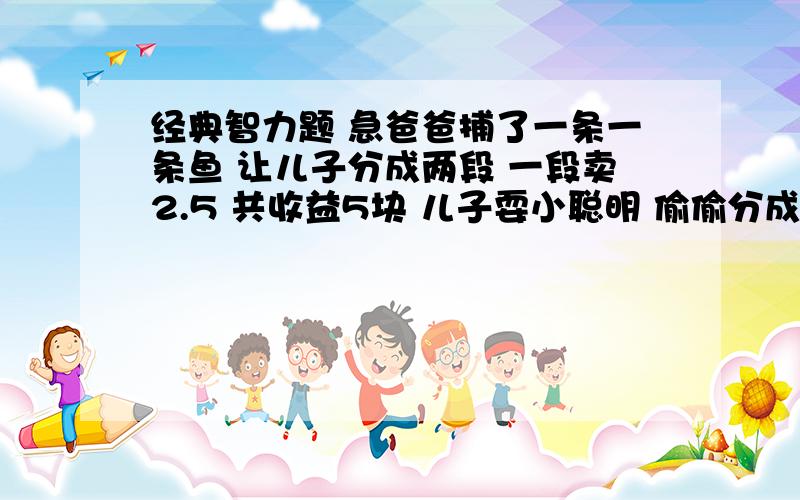 经典智力题 急爸爸捕了一条一条鱼 让儿子分成两段 一段卖2.5 共收益5块 儿子耍小聪明 偷偷分成三段 每段卖2块共收益6块 上缴爸爸五块 ,后来老爸发现 让儿子退还那一块 儿子为了分的平均