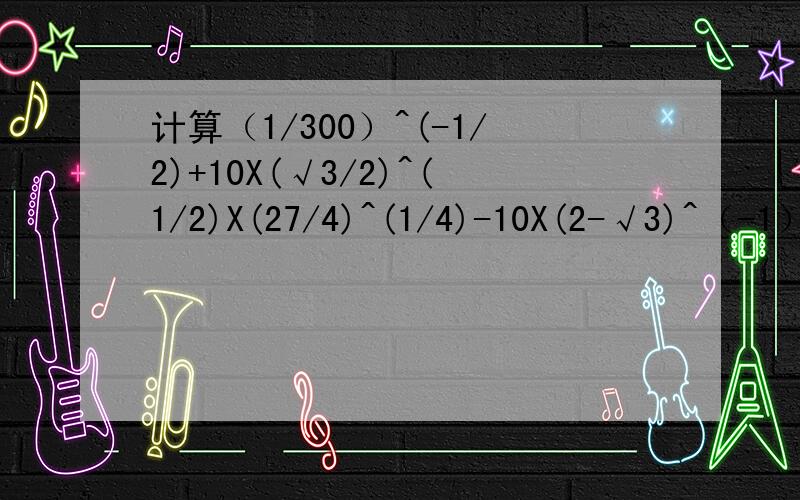 计算（1/300）^(-1/2)+10X(√3/2)^(1/2)X(27/4)^(1/4)-10X(2-√3)^（-1）