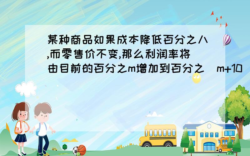 某种商品如果成本降低百分之八,而零售价不变,那么利润率将由目前的百分之m增加到百分之（m+10）.求m的值一个商品成本降低百分之10它的利润率就增加百分之10求这商品的盈利率