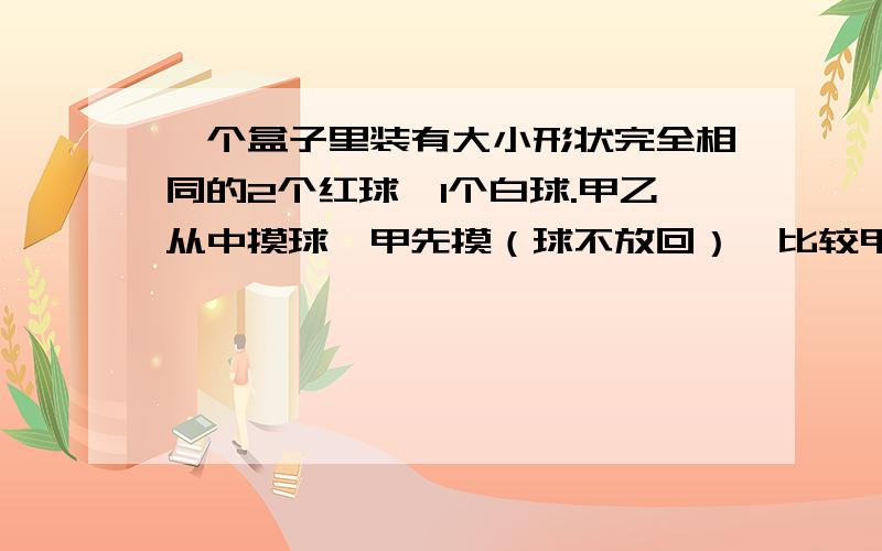 一个盒子里装有大小形状完全相同的2个红球,1个白球.甲乙从中摸球,甲先摸（球不放回）,比较甲乙摸到红球的概率大小.A.甲大 B.乙大 C.一样大 D.无法比较