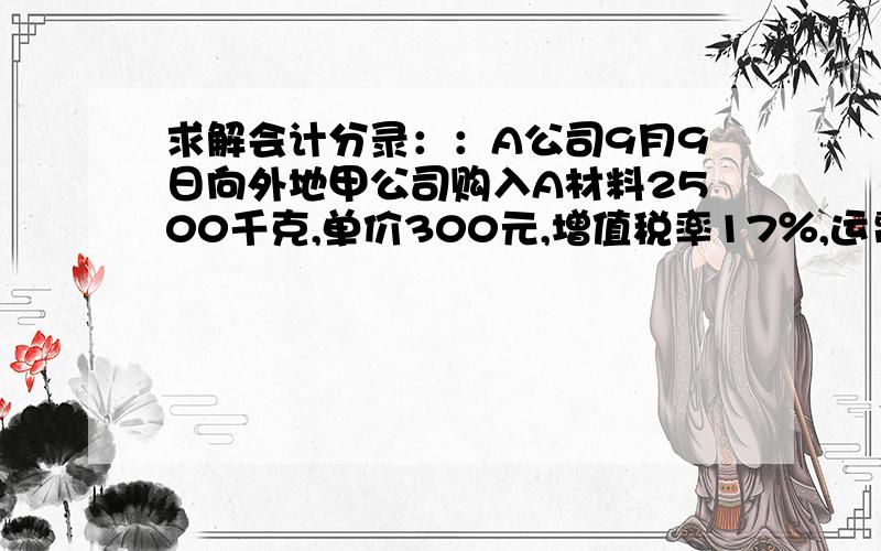 求解会计分录：：A公司9月9日向外地甲公司购入A材料2500千克,单价300元,增值税率17％,运费公60000元（可按规定扣率7％抵扣进项税额）,装卸费保险费共计7 500元,所有款项已用银行存款支付.9月