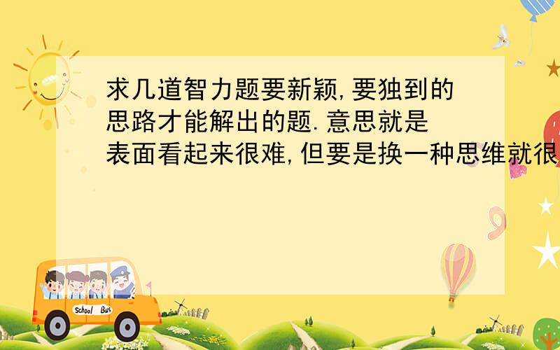 求几道智力题要新颖,要独到的思路才能解出的题.意思就是 表面看起来很难,但要是换一种思维就很简单的题目