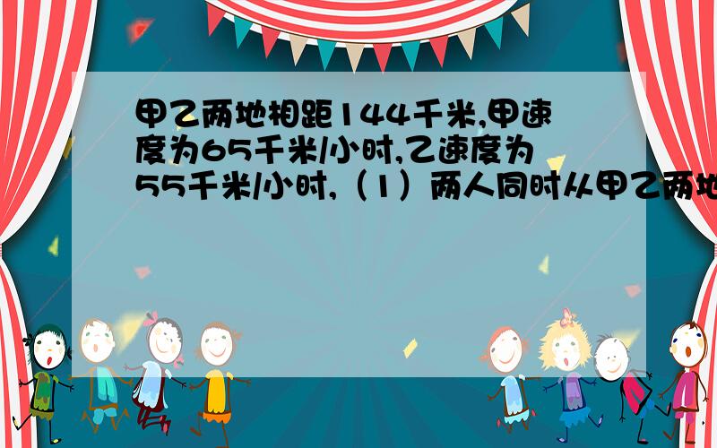 甲乙两地相距144千米,甲速度为65千米/小时,乙速度为55千米/小时,（1）两人同时从甲乙两地相向而行,经过多少时间相遇?(2) 两人同时从甲乙两地相向而行,经过多少时间两人还相距12千米?（3）