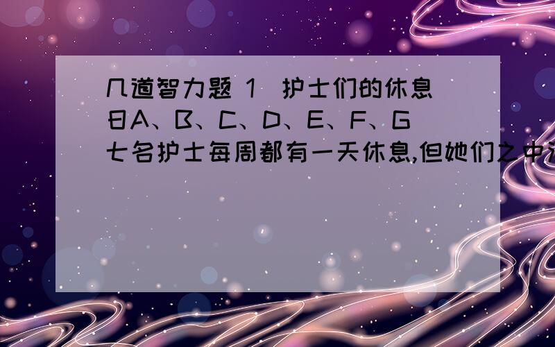 几道智力题 1．护士们的休息日A、B、C、D、E、F、G七名护士每周都有一天休息,但她们之中没有任何人的休息日是在同一天.已经知道：A的休息日比C的休息日晚一天；D的休息日比E的休息日的