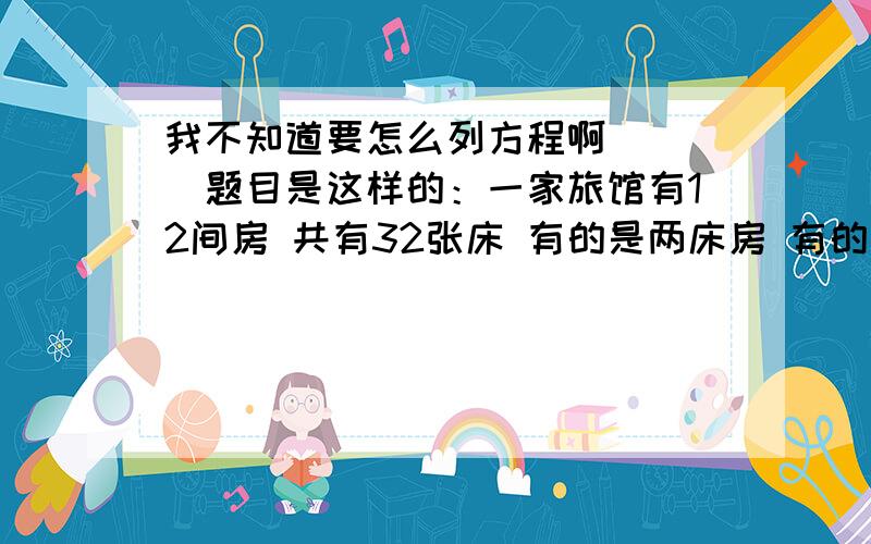 我不知道要怎么列方程啊````题目是这样的：一家旅馆有12间房 共有32张床 有的是两床房 有的是三床房,问：你知道两床房有几间,三床房有几间吗?这题我就是搞不懂,有谁能帮帮忙,把方程列出