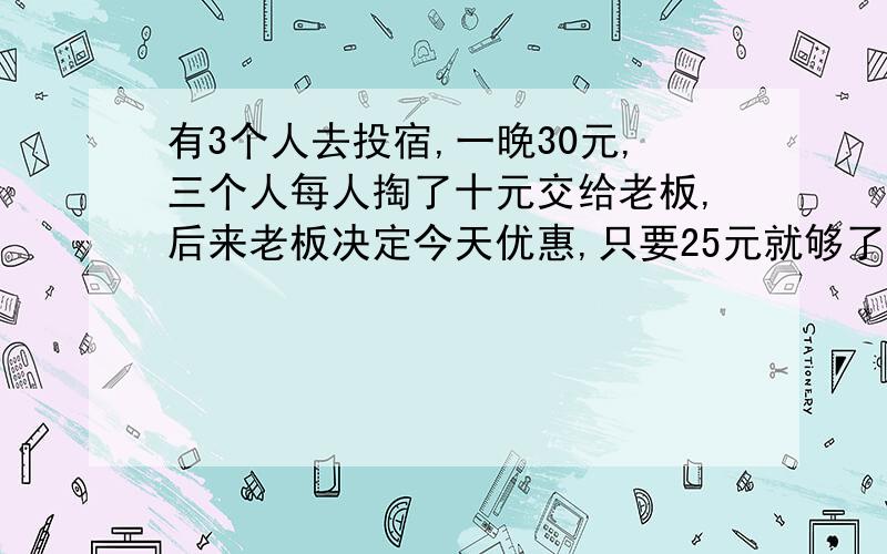 有3个人去投宿,一晚30元,三个人每人掏了十元交给老板,后来老板决定今天优惠,只要25元就够了,拿出5元元,3乘9等用于27元+服务生藏起的2元,=29元.请问还有1元去了哪里?你们有谁知道的,请发答