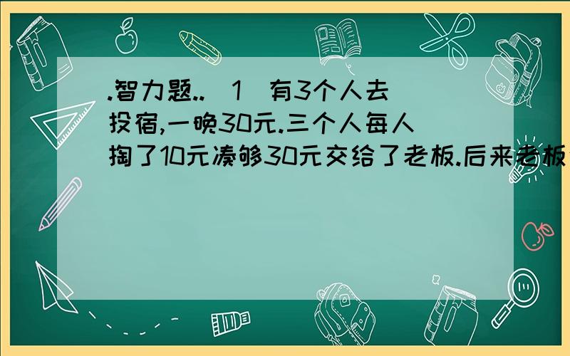 .智力题..(1)有3个人去投宿,一晚30元.三个人每人掏了10元凑够30元交给了老板.后来老板说今天优