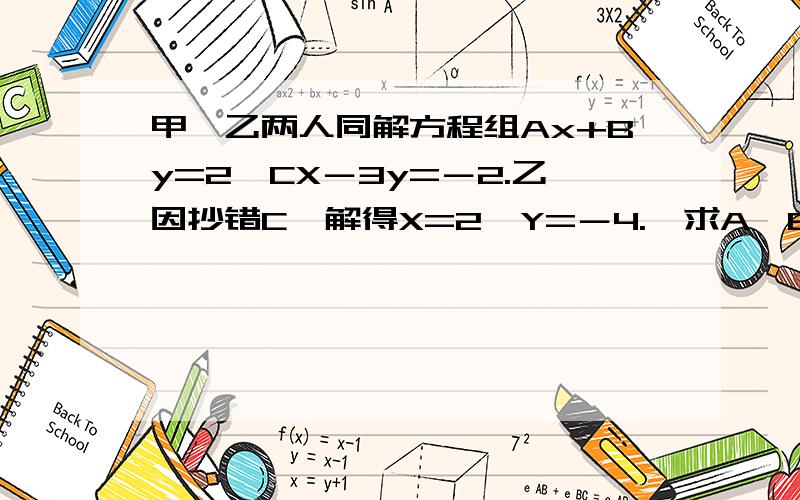 甲、乙两人同解方程组Ax+By=2,CX－3y=－2.乙因抄错C,解得X=2,Y=－4.,求A,B,C的值对不起，我把甲解得的得数搞忘了，甲正确解得x=1,y=-1