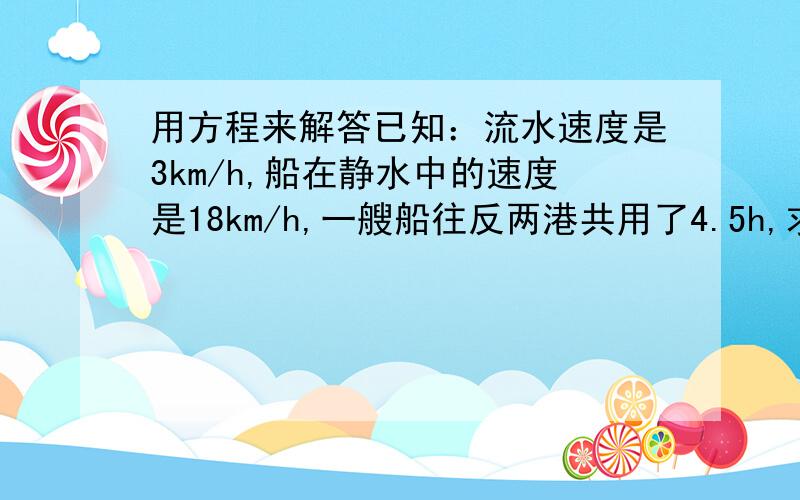 用方程来解答已知：流水速度是3km/h,船在静水中的速度是18km/h,一艘船往反两港共用了4.5h,求甲乙两港的距离