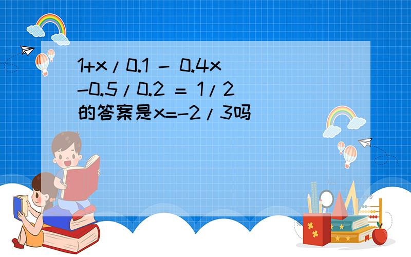 1+x/0.1 - 0.4x-0.5/0.2 = 1/2的答案是x=-2/3吗