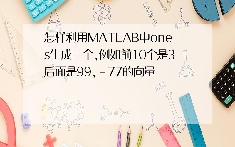 怎样利用MATLAB中ones生成一个,例如前10个是3后面是99,-77的向量