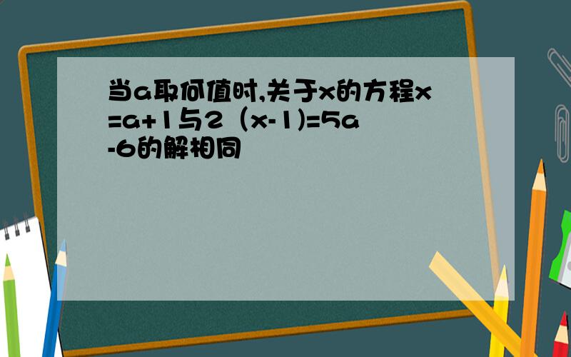 当a取何值时,关于x的方程x=a+1与2（x-1)=5a-6的解相同