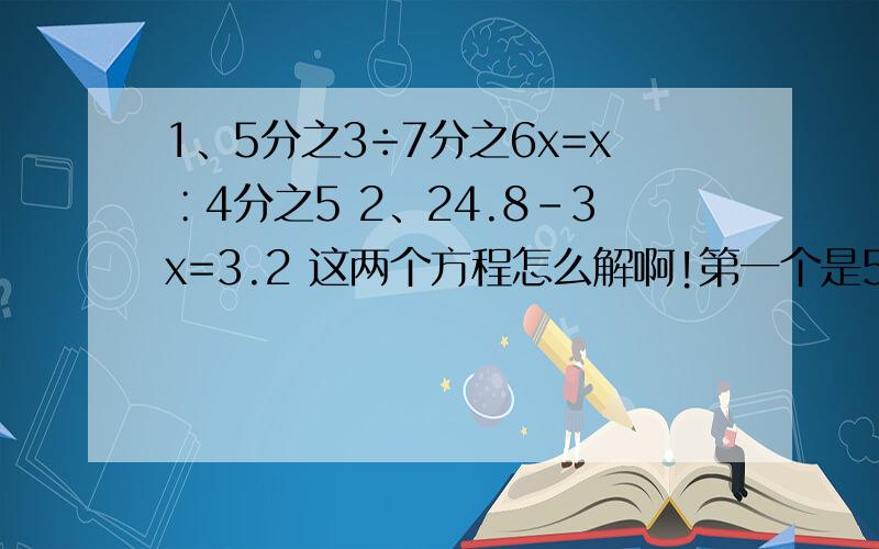 1、5分之3÷7分之6x=x∶4分之5 2、24.8-3x=3.2 这两个方程怎么解啊!第一个是5分之3÷7分之6x=x∶4分之5第二个是24.8-3x=3.2