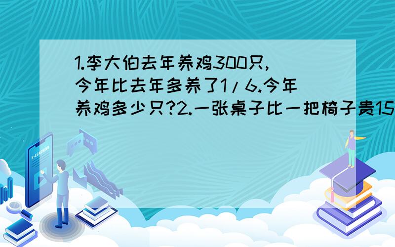 1.李大伯去年养鸡300只,今年比去年多养了1/6.今年养鸡多少只?2.一张桌子比一把椅子贵15元,已知椅子的单价是桌子的40%.桌子和椅子的单价格是多少元?3.小红看一本书,第一天看了全书的1/6,第二