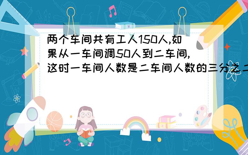 两个车间共有工人150人,如果从一车间调50人到二车间,这时一车间人数是二车间人数的三分之二二车间原来有