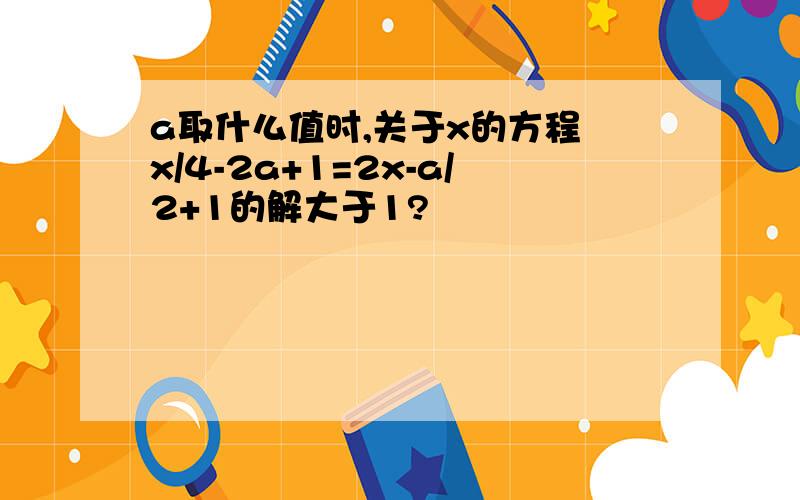 a取什么值时,关于x的方程 x/4-2a+1=2x-a/2+1的解大于1?