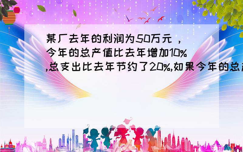 某厂去年的利润为50万元 ,今年的总产值比去年增加10%,总支出比去年节约了20%,如果今年的总产值比总支出…某厂去年的利润为50万元 ,今年的总产值比去年增加10%,总支出比去年节约了20%,如果