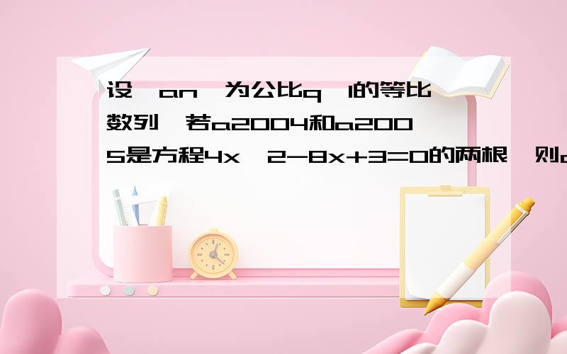 设{an}为公比q>1的等比数列,若a2004和a2005是方程4x^2-8x+3=0的两根,则a2006+a2007=?