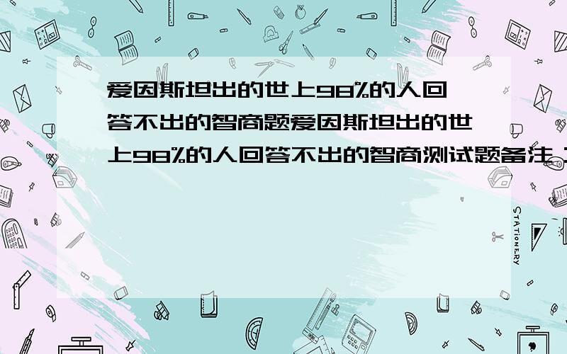 爱因斯坦出的世上98%的人回答不出的智商题爱因斯坦出的世上98%的人回答不出的智商测试题备注：来看看这道爱因斯坦出的智商测试题,他说世界上有98%的人回答不出,看看你是否属于另外的2%