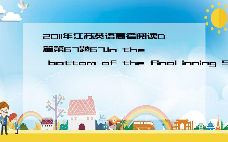 2011年江苏英语高考阅读D篇第67题67.In the bottom of the final inning Shay was given the bat because the boys _________.A.believed they were sure to win the game B.would like to help Shay enjoy the gameC.found Shay was so eager to be a winn