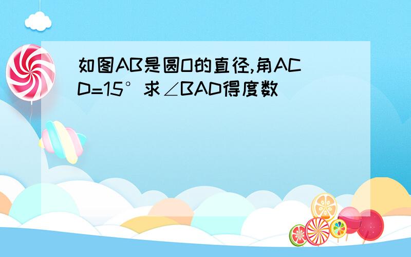 如图AB是圆O的直径,角ACD=15°求∠BAD得度数