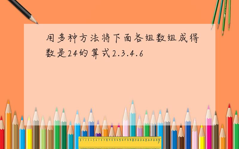 用多种方法将下面各组数组成得数是24的算式2.3.4.6