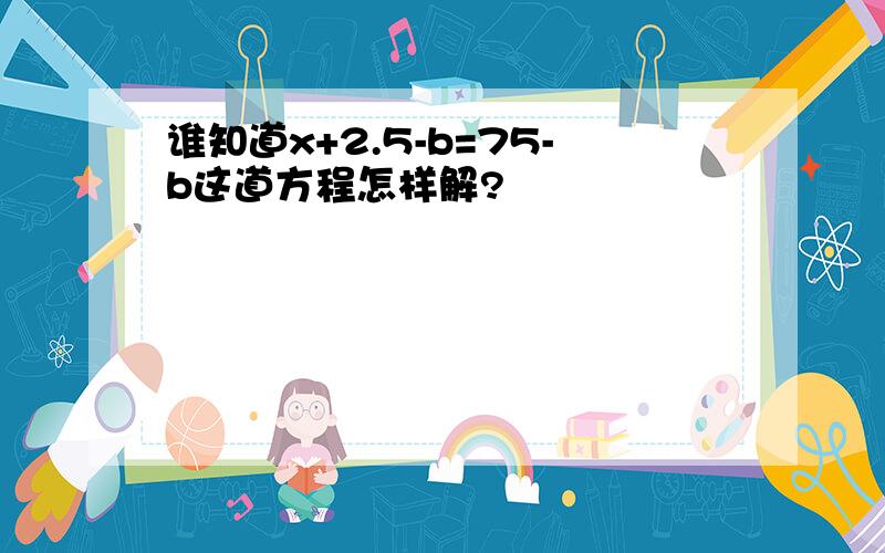 谁知道x+2.5-b=75-b这道方程怎样解?