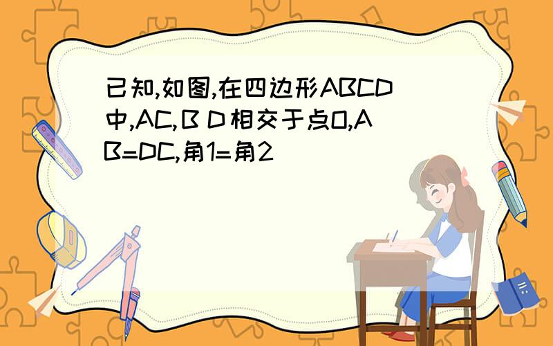 已知,如图,在四边形ABCD中,AC,ＢＤ相交于点O,AB=DC,角1=角2