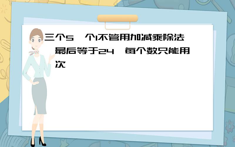 三个5一个1不管用加减乘除法,最后等于24,每个数只能用一次