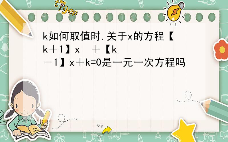 k如何取值时,关于x的方程【k＋1】x²＋【k－1】x＋k=0是一元一次方程吗