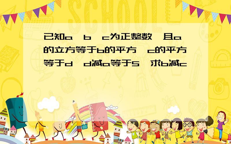 已知a,b,c为正整数,且a的立方等于b的平方,c的平方等于d,d减a等于5,求b减c