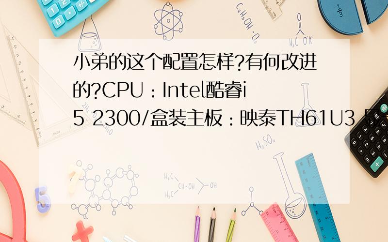 小弟的这个配置怎样?有何改进的?CPU：Intel酷睿i5 2300/盒装主板：映泰TH61U3 显卡：索泰GTX460-1GD5毁灭者内存：宇瞻黑豹金品 DDR3 1600 4G双通道套装硬盘：西部数据1TB SATA3 32M蓝盘机箱：先马冰麒