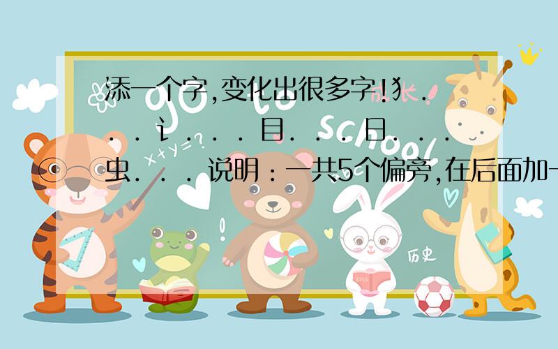 添一个字,变化出很多字!犭．．．讠．．．目．．．日．．．虫．．．说明：一共5个偏旁,在后面加一个字(5个偏旁只加1个字)组成5个字!这是我上1年级的外甥女一份试卷的第七道题..我查字典