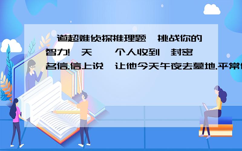 一道超难侦探推理题,挑战你的智力!一天,一个人收到一封密名信.信上说,让他今天午夜去墓地.平常他对这种事一般都是不予理睬的,但是他今天正好没事,于是就来到了墓地.在路上他一边走一