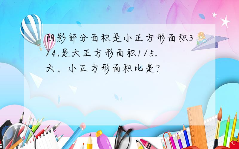 阴影部分面积是小正方形面积3/4,是大正方形面积1/5.大、小正方形面积比是?