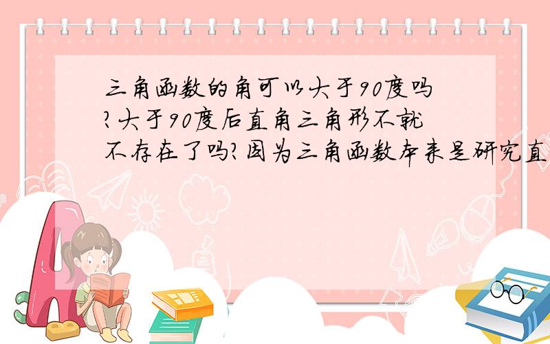 三角函数的角可以大于90度吗?大于90度后直角三角形不就不存在了吗?因为三角函数本来是研究直角三角形的函数，请问一个直角三角形中除直角外，另外两个角可能大过90度吗？