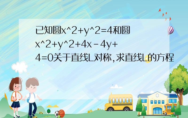 已知圆x^2+y^2=4和圆x^2+y^2+4x-4y+4=0关于直线L对称,求直线L的方程