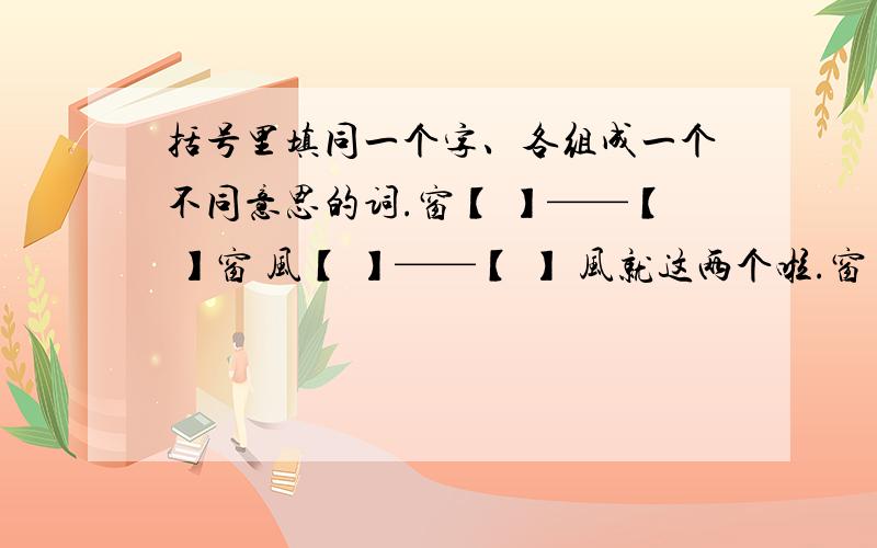 括号里填同一个字、各组成一个不同意思的词.窗【 】——【 】窗 风【 】——【 】 风就这两个啦.窗【 】——【 】窗 风【 】 ——风【 】