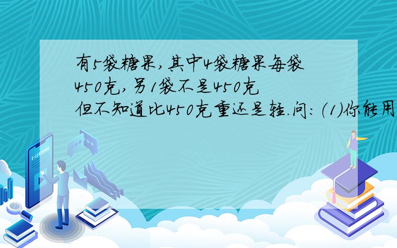 有5袋糖果,其中4袋糖果每袋450克,另1袋不是450克但不知道比450克重还是轻.问：（1）你能用天平把这1袋找出来吗?（2)至少称几次才能保证把它称出来并确定比450克重还是轻?我算是两次，对么