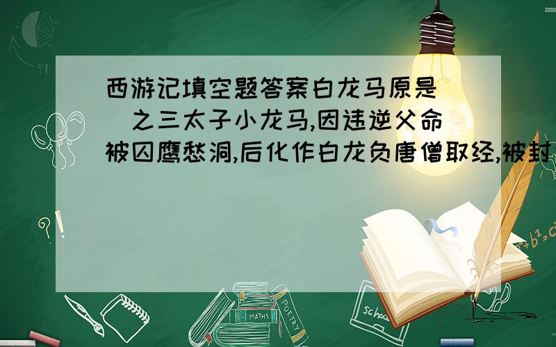 西游记填空题答案白龙马原是（）之三太子小龙马,因违逆父命被囚鹰愁洞,后化作白龙负唐僧取经,被封为（）.后在华龙池中得复原身,盘绕再大雷音寺的（）