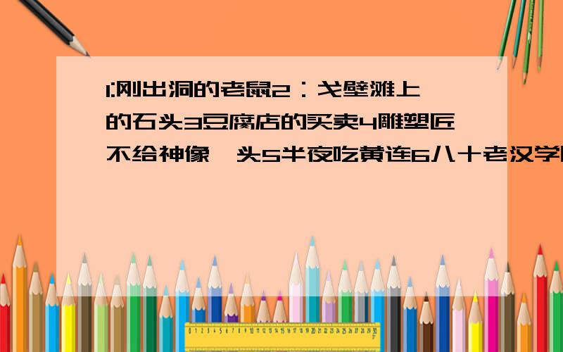 1:刚出洞的老鼠2：戈壁滩上的石头3豆腐店的买卖4雕塑匠不给神像叩头5半夜吃黄连6八十老汉学吹打7老鼠尾巴上绑鸡毛8隔着玻璃亲嘴9属牵牛花的10狗坐轿子11唐僧取经12秃子头上点灯13王八的