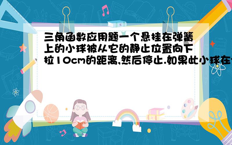 三角函数应用题一个悬挂在弹簧上的小球被从它的静止位置向下拉10cm的距离,然后停止.如果此小球在t=0s时被放开并允许振动,在t=1s时又首次回到开始振动的位置,已知小球的运动可用函数h=Asin