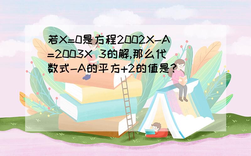 若X=0是方程2002X-A=2003X 3的解,那么代数式-A的平方+2的值是?